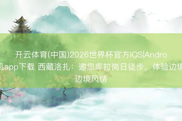 开云体育(中国)2026世界杯官方IOS|Android手机app下载 西藏洛扎：邀您库拉岗日徒步，体验边境风情