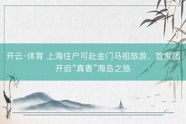 开云·体育 上海住户可赴金门马祖旅游，首发团开启“真香”海岛之旅
