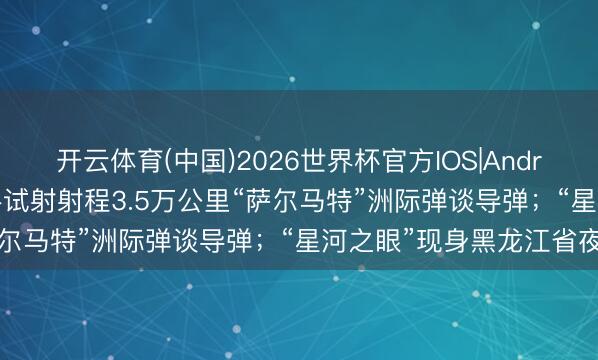 开云体育(中国)2026世界杯官方IOS|Android手机app下载 俄到手试射射程3.5万公里“萨尔马特”洲际弹谈导弹；“星河之眼”现身黑龙江省夜空