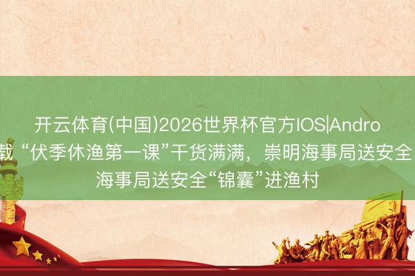 开云体育(中国)2026世界杯官方IOS|Android手机app下载 “伏季休渔第一课”干货满满，崇明海事局送安全“锦囊”进渔村