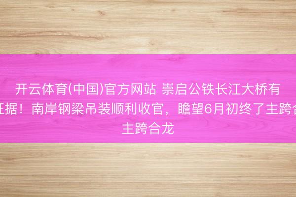 开云体育(中国)官方网站 崇启公铁长江大桥有新证据！南岸钢梁吊装顺利收官，瞻望6月初终了主跨合龙
