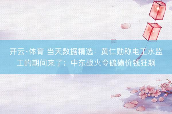 开云·体育 当天数据精选：黄仁勋称电工水监工的期间来了；中东战火令硫磺价钱狂飙