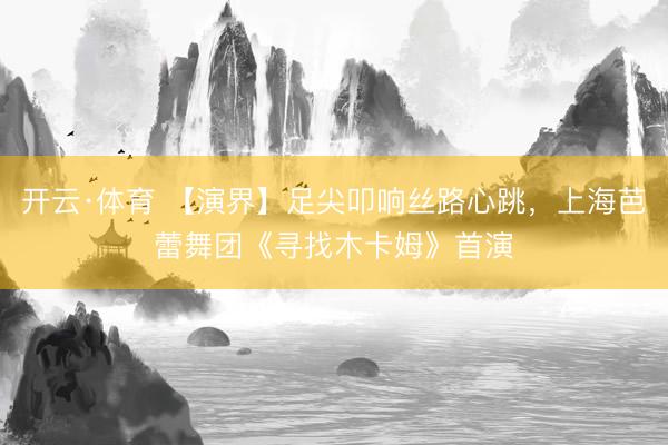 开云·体育 【演界】足尖叩响丝路心跳，上海芭蕾舞团《寻找木卡姆》首演