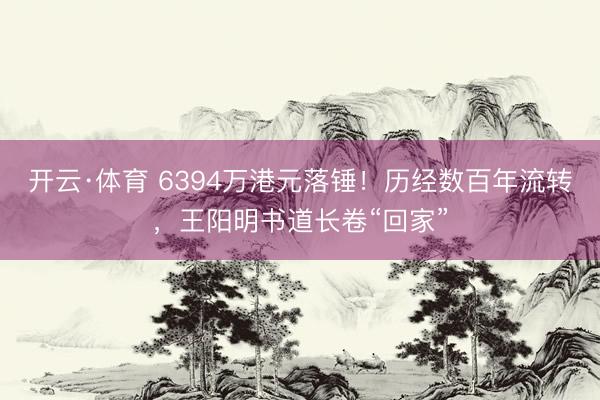 开云·体育 6394万港元落锤！历经数百年流转，王阳明书道长卷“回家”