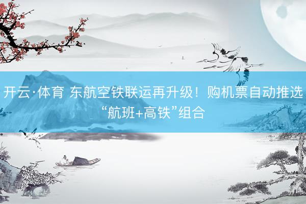 开云·体育 东航空铁联运再升级！购机票自动推选“航班+高铁”组合