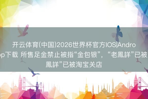 开云体育(中国)2026世界杯官方IOS|Android手机app下载 所售足金禁止被指“金包银”，“老鳳詳”已被淘宝关店