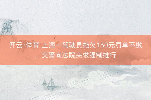 开云·体育 上海一驾驶员拖欠150元罚单不缴,交警向法院央求强制推行