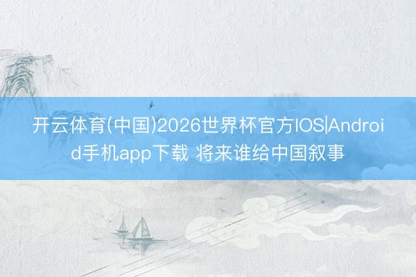 开云体育(中国)2026世界杯官方IOS|Android手机app下载 将来谁给中国叙事