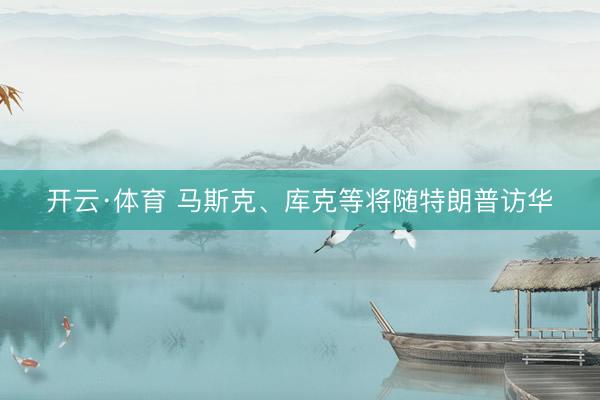开云·体育 马斯克、库克等将随特朗普访华