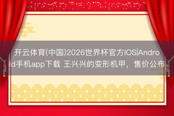 开云体育(中国)2026世界杯官方IOS|Android手机app下载 王兴兴的变形机甲，售价公布