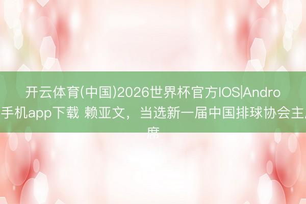 开云体育(中国)2026世界杯官方IOS|Android手机app下载 赖亚文，当选新一届中国排球协会主席