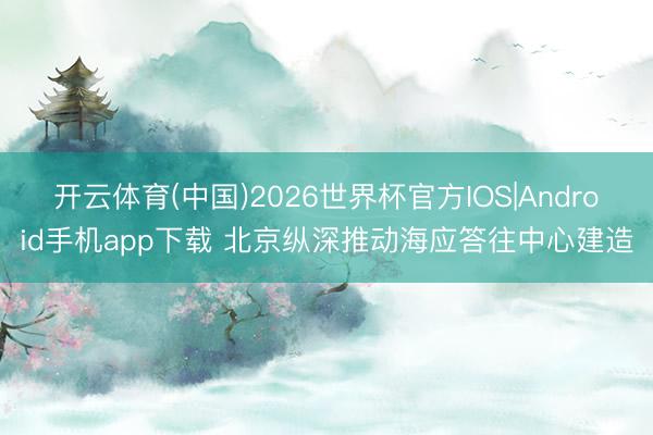开云体育(中国)2026世界杯官方IOS|Android手机app下载 北京纵深推动海应答往中心建造