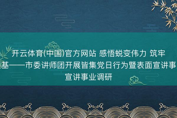 开云体育(中国)官方网站 感悟蜕变伟力 筑牢宣讲根基——市委讲师团开展皆集党日行为暨表面宣讲事业调研
