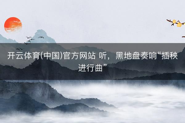 开云体育(中国)官方网站 听，黑地盘奏响“插秧进行曲”