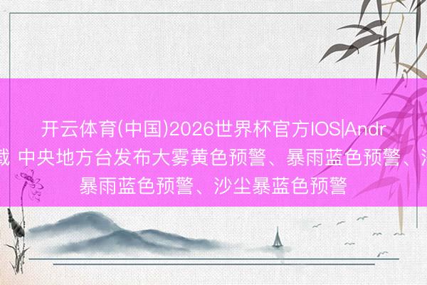 开云体育(中国)2026世界杯官方IOS|Android手机app下载 中央地方台发布大雾黄色预警、暴雨蓝色预警、沙尘暴蓝色预警