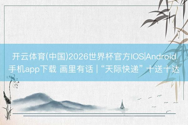 开云体育(中国)2026世界杯官方IOS|Android手机app下载 画里有话 | “天际快递” 十送十达