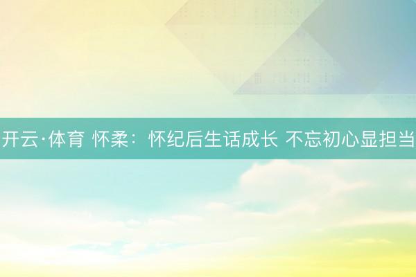 开云·体育 怀柔：怀纪后生话成长 不忘初心显担当