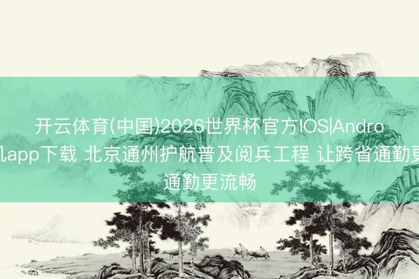 开云体育(中国)2026世界杯官方IOS|Android手机app下载 北京通州护航普及阅兵工程 让跨省通勤更流畅