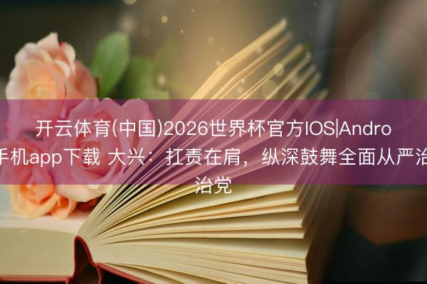 开云体育(中国)2026世界杯官方IOS|Android手机app下载 大兴：扛责在肩，纵深鼓舞全面从严治党