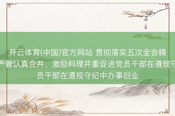 开云体育(中国)官方网站 贯彻落实五次全会精神丨河南宝石严管认真合并、激励料理并重促进党员干部在遵规守纪中办事创业