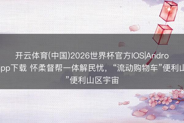 开云体育(中国)2026世界杯官方IOS|Android手机app下载 怀柔督帮一体解民忧，“流动购物车”便利山区宇宙