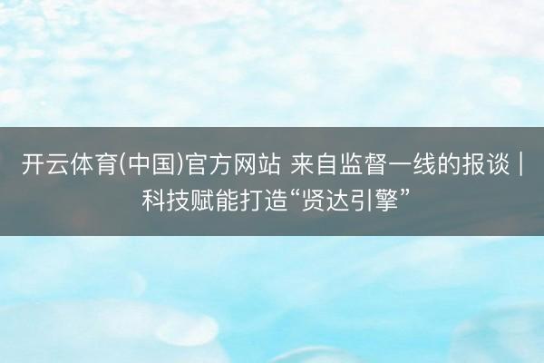 开云体育(中国)官方网站 来自监督一线的报谈 | 科技赋能打造“贤达引擎”