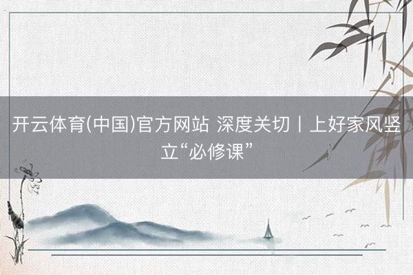 开云体育(中国)官方网站 深度关切丨上好家风竖立“必修课”