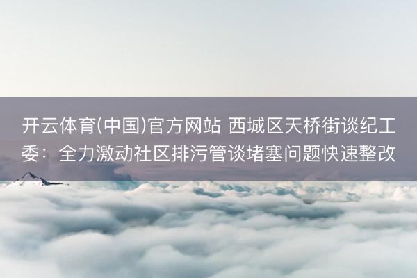 开云体育(中国)官方网站 西城区天桥街谈纪工委：全力激动社区排污管谈堵塞问题快速整改