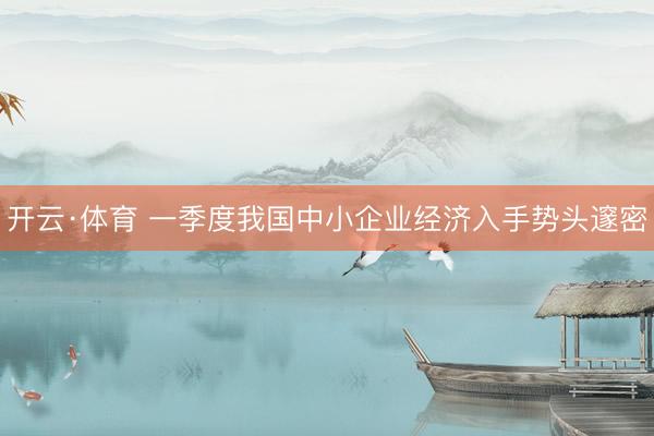 开云·体育 一季度我国中小企业经济入手势头邃密