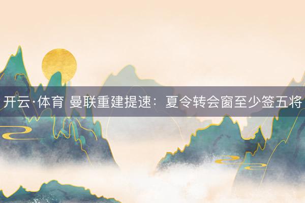 开云·体育 曼联重建提速：夏令转会窗至少签五将