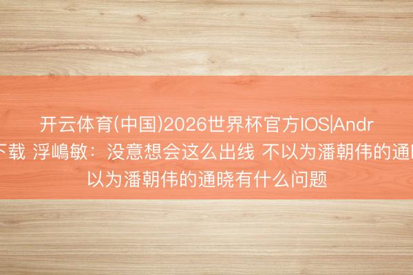开云体育(中国)2026世界杯官方IOS|Android手机app下载 浮嶋敏：没意想会这么出线 不以为潘朝伟的通晓有什么问题