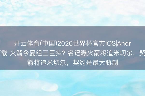 开云体育(中国)2026世界杯官方IOS|Android手机app下载 火箭今夏组三巨头? 名记曝火箭将追米切尔，契约是最大胁制