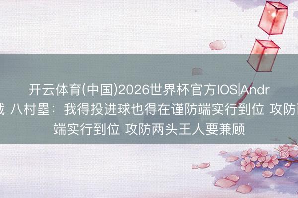 开云体育(中国)2026世界杯官方IOS|Android手机app下载 八村塁：我得投进球也得在谨防端实行到位 攻防两头王人要兼顾