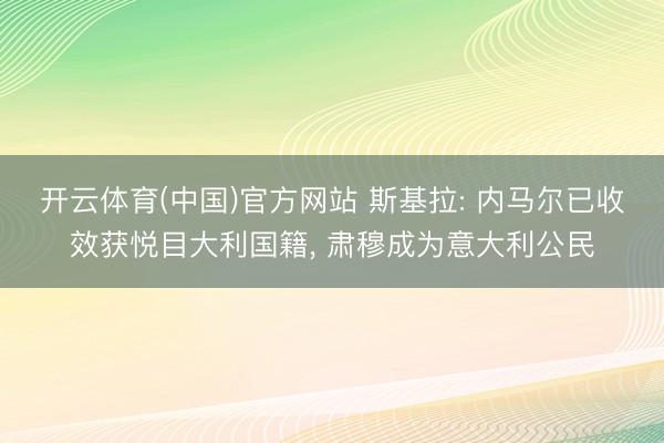 开云体育(中国)官方网站 斯基拉: 内马尔已收效获悦目大利国籍， 肃穆成为意大利公民