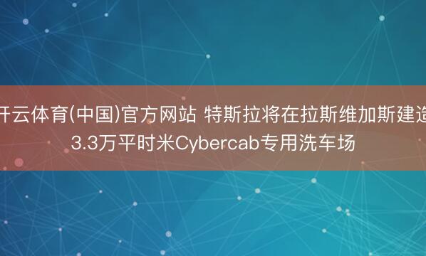 开云体育(中国)官方网站 特斯拉将在拉斯维加斯建造3.3万平时米Cybercab专用洗车场