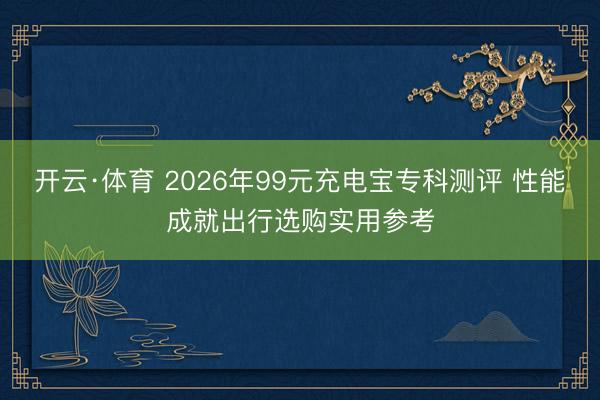 开云·体育 2026年99元充电宝专科测评 性能成就出行选购实用参考