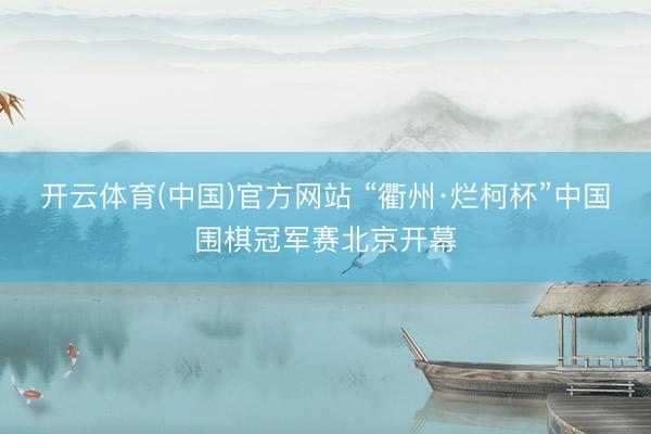 开云体育(中国)官方网站 “衢州·烂柯杯”中国围棋冠军赛北京开幕