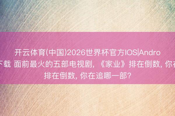 开云体育(中国)2026世界杯官方IOS|Android手机app下载 面前最火的五部电视剧， 《家业》排在倒数， 你在追哪一部?