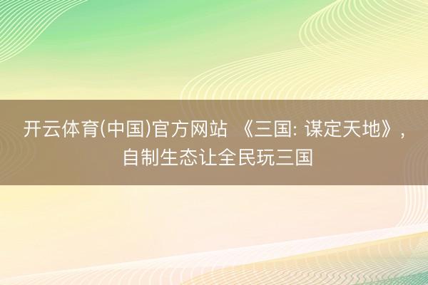 开云体育(中国)官方网站 《三国: 谋定天地》， 自制生态让全民玩三国
