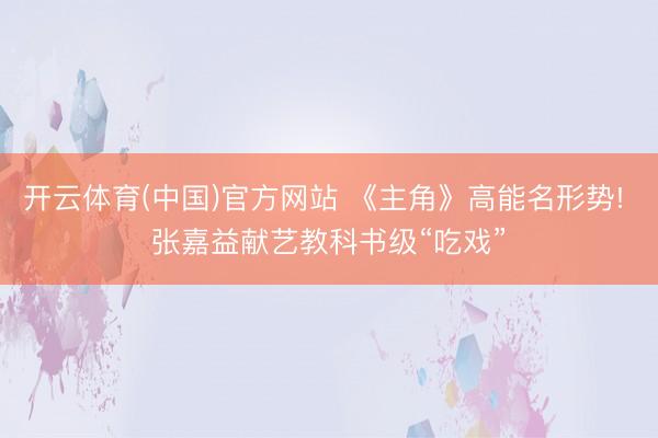 开云体育(中国)官方网站 《主角》高能名形势! 张嘉益献艺教科书级“吃戏”