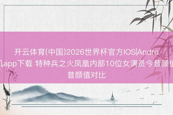 开云体育(中国)2026世界杯官方IOS|Android手机app下载 特种兵之火凤凰内部10位女演员今昔颜值对比