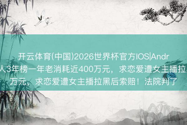 开云体育(中国)2026世界杯官方IOS|Android手机app下载 男人3年榜一年老消耗近400万元，求恋爱遭女主播拉黑后索赔！法院判了