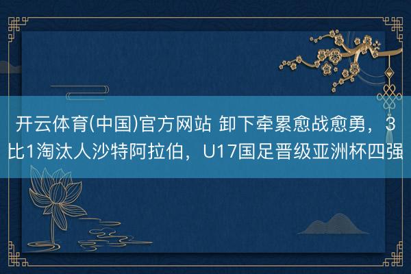开云体育(中国)官方网站 卸下牵累愈战愈勇，3比1淘汰人沙特阿拉伯，U17国足晋级亚洲杯四强