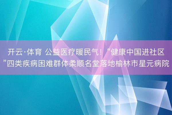开云·体育 公益医疗暖民气！“健康中国进社区”四类疾病困难群体柔顺名堂落地榆林市星元病院