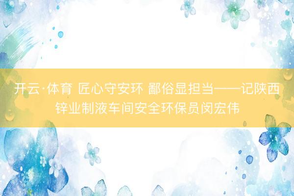开云·体育 匠心守安环 鄙俗显担当——记陕西锌业制液车间安全环保员闵宏伟