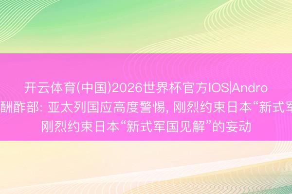 开云体育(中国)2026世界杯官方IOS|Android手机app下载 酬酢部: 亚太列国应高度警惕， 刚烈约束日本“新式军国见解”的妄动