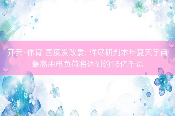 开云·体育 国度发改委: 详尽研判本年夏天宇宙最高用电负荷将达到约16亿千瓦