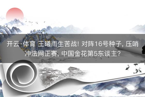 开云·体育 王曦雨生苦战! 对阵16号种子， 压哨冲法网正赛， 中国金花第5东谈主?