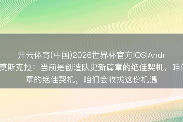 开云体育(中国)2026世界杯官方IOS|Android手机app下载 莫斯克拉：当前是创造队史新篇章的绝佳契机，咱们会收拢这份机遇