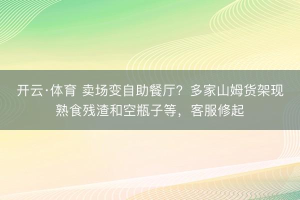 开云·体育 卖场变自助餐厅？多家山姆货架现熟食残渣和空瓶子等，客服修起